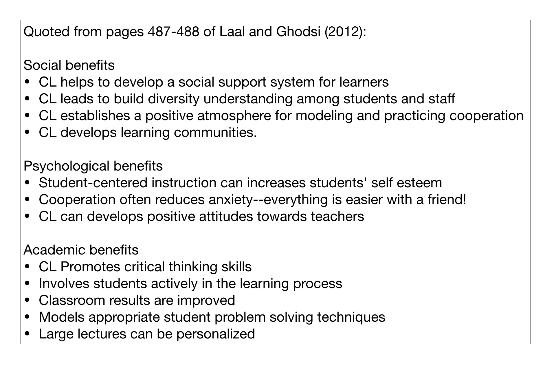Quoted from pages 487-488 of Laal and Ghodsi (2012): Social benefits CL helps to develop a social support system for learners CL leads to build diversity understanding among students and staff CL establishes a positive atmosphere for modelling and practicing cooperation CL develops learning communities. Psychological benefits Student-centered instruction can increases students' self esteem Cooperation often reduces anxiety--everything is easier with a friend! CL can develops positive attitudes towards teachers Academic benefits CL Promotes critical thinking skills Involves students actively in the learning process Classroom results are improved Models appropriate student problem solving techniques Large lectures can be personalized 
